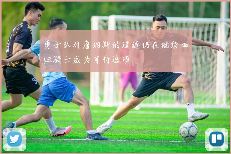勇士队对詹姆斯的追逐仍在继续回归骑士成为可行选项