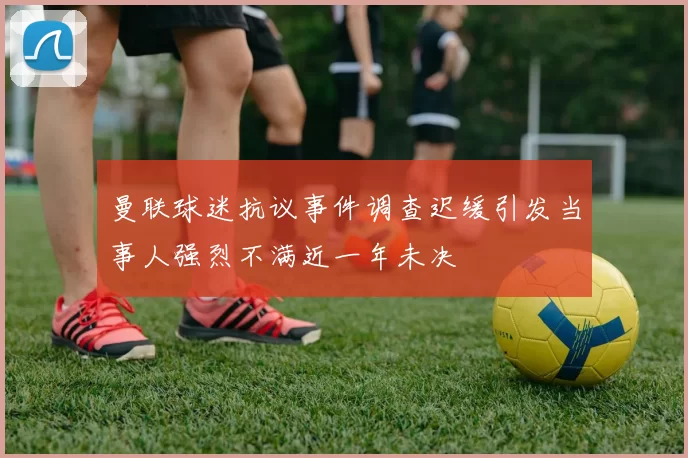 曼联球迷抗议事件调查迟缓引发当事人强烈不满近一年未决