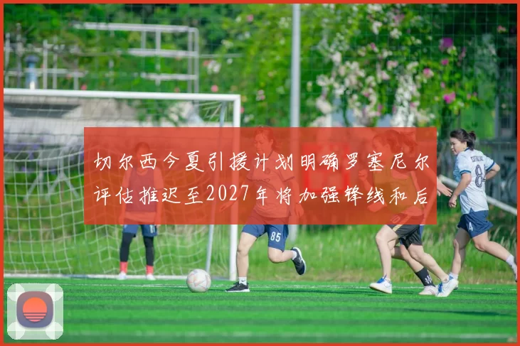 切尔西今夏引援计划明确罗塞尼尔评估推迟至2027年将加强锋线和后防线