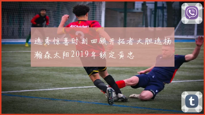 选秀惊喜时刻回顾开拓者大胆选杨瀚森太阳2019年锁定黄忠