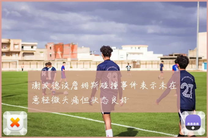 谢泼德谈詹姆斯碰撞事件表示未在意轻微头痛但状态良好