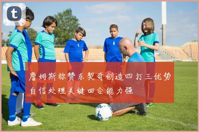 詹姆斯称赞东契奇创造四打三优势自信处理关键回合能力强