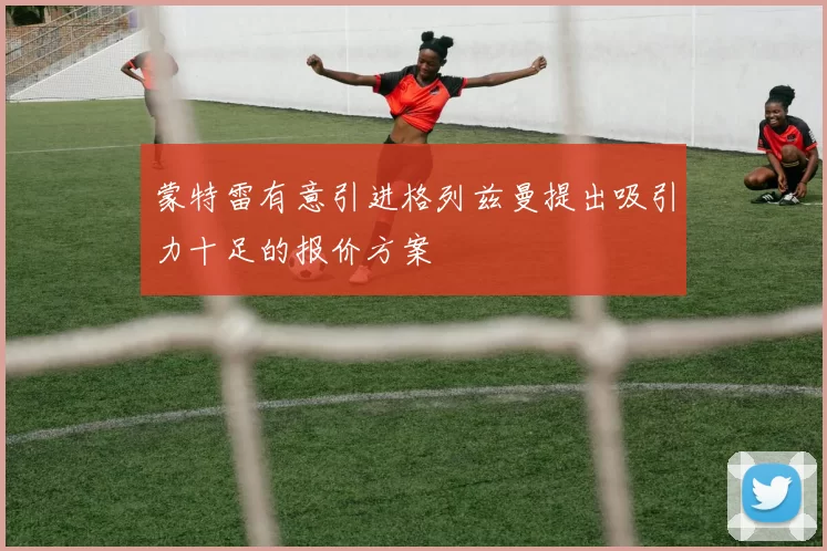 蒙特雷有意引进格列兹曼提出吸引力十足的报价方案