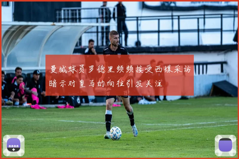 曼城球员罗德里频频接受西媒采访暗示对皇马的向往引发关注