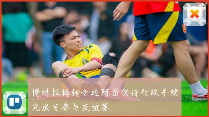 博特拉梅转会迈阿密仍待行政手续完成可参与友谊赛