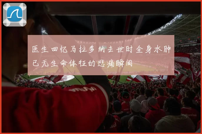 医生回忆马拉多纳去世时全身水肿已无生命体征的悲痛瞬间