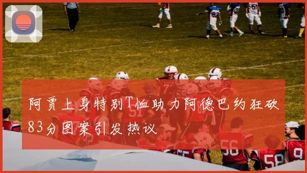 阿贾上身特别T恤助力阿德巴约狂砍83分图案引发热议