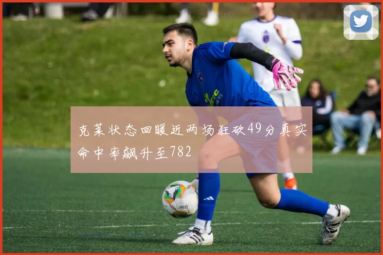 克莱状态回暖近两场狂砍49分真实命中率飙升至782