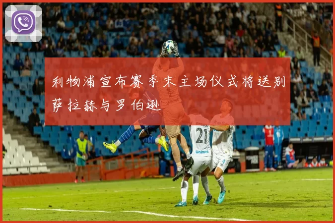 利物浦宣布赛季末主场仪式将送别萨拉赫与罗伯逊