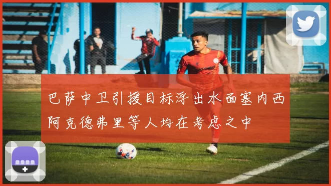 巴萨中卫引援目标浮出水面塞内西阿克德弗里等人均在考虑之中