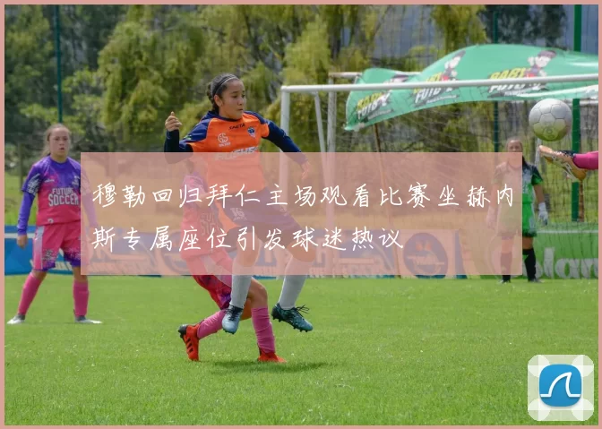 穆勒回归拜仁主场观看比赛坐赫内斯专属座位引发球迷热议