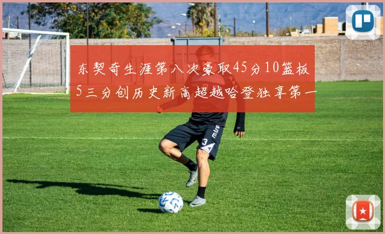 东契奇生涯第八次豪取45分10篮板5三分创历史新高超越哈登独享第一