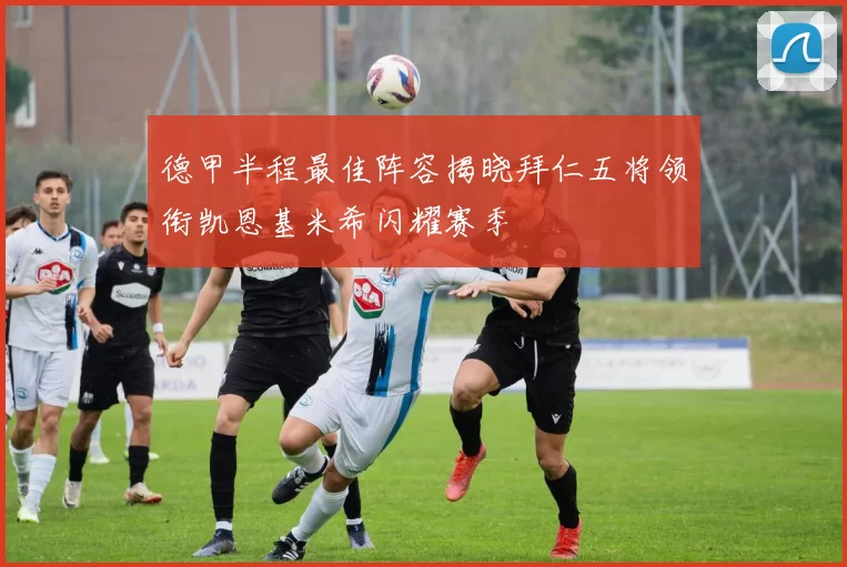 德甲半程最佳阵容揭晓拜仁五将领衔凯恩基米希闪耀赛季