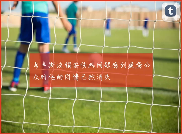 考辛斯谈锡安伤病问题感到疲惫公众对他的同情已然消失