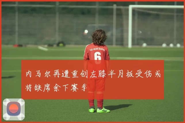 内马尔再遭重创左膝半月板受伤或将缺席余下赛季