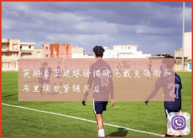 英超后卫进球榜揭晓范戴克领衔加布里埃尔紧随其后