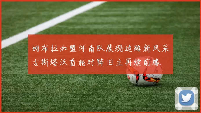 姆布拉加盟河南队展现边路新风采古斯塔沃首轮对阵旧主再续前缘
