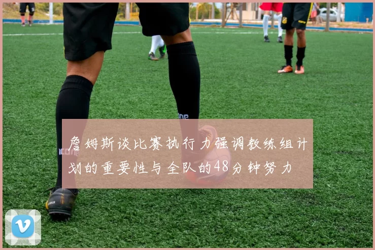 詹姆斯谈比赛执行力强调教练组计划的重要性与全队的48分钟努力