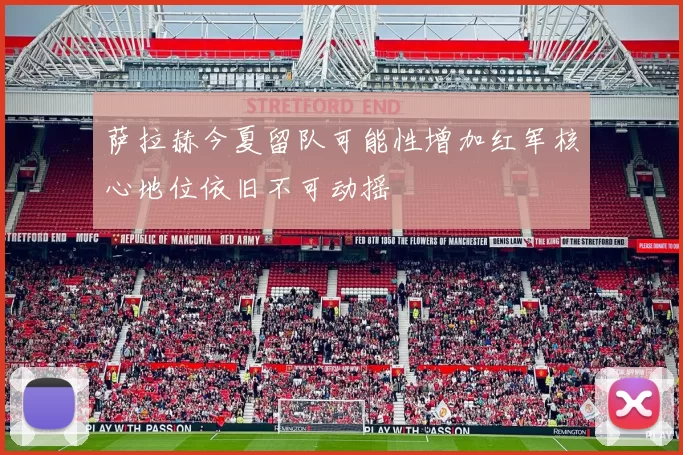 萨拉赫今夏留队可能性增加红军核心地位依旧不可动摇