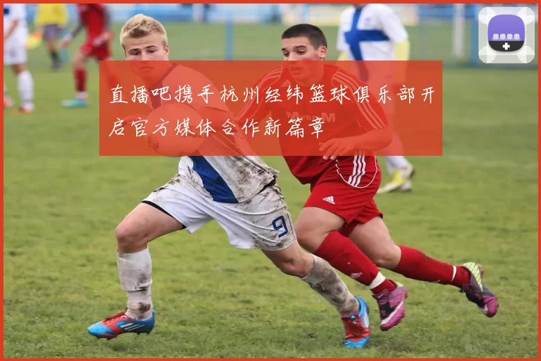 直播吧携手杭州经纬篮球俱乐部开启官方媒体合作新篇章