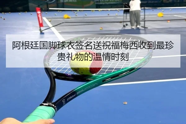 阿根廷国脚球衣签名送祝福梅西收到最珍贵礼物的温情时刻